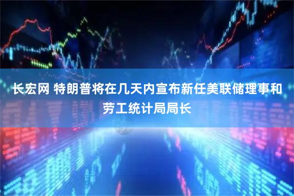 长宏网 特朗普将在几天内宣布新任美联储理事和劳工统计局局长