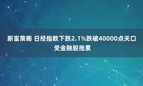 新富策略 日经指数下跌2.1%跌破40000点关口 受金融股拖累