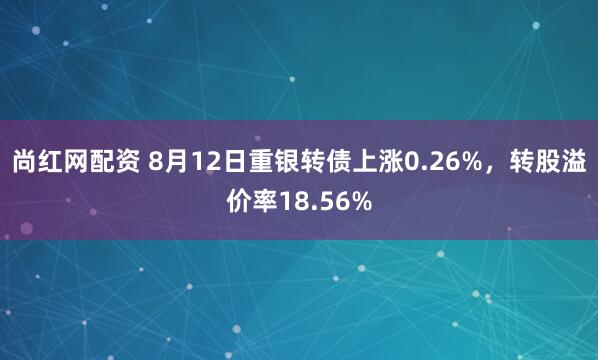 尚红网配资 8月12日重银转债上涨0.26%，转股溢价率18.56%