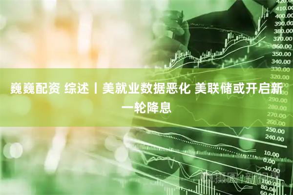 巍巍配资 综述丨美就业数据恶化 美联储或开启新一轮降息