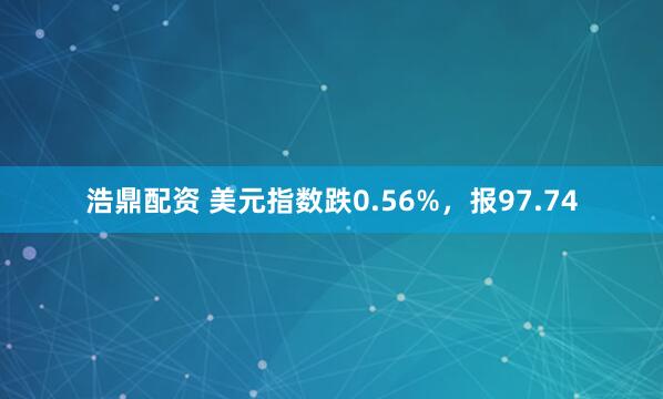 浩鼎配资 美元指数跌0.56%，报97.74