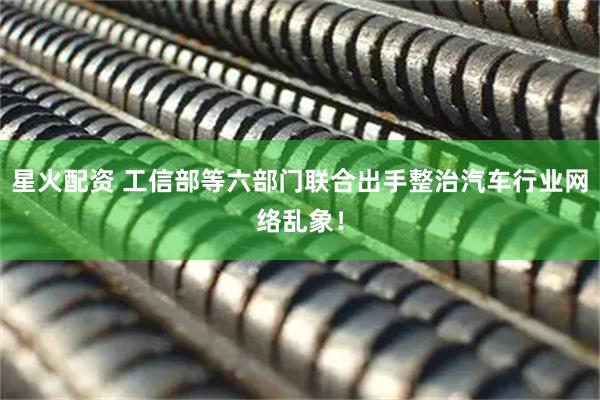 星火配资 工信部等六部门联合出手整治汽车行业网络乱象！