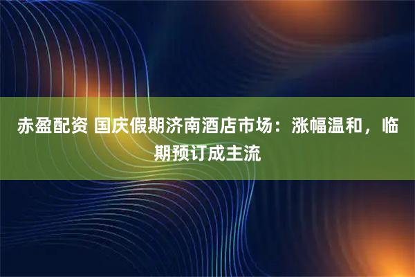 赤盈配资 国庆假期济南酒店市场：涨幅温和，临期预订成主流