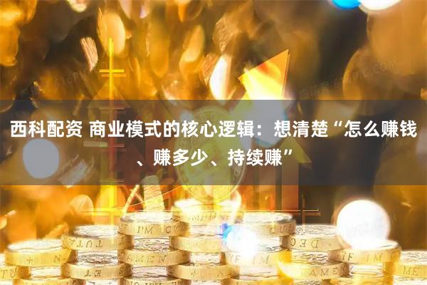 西科配资 商业模式的核心逻辑：想清楚“怎么赚钱、赚多少、持续赚”