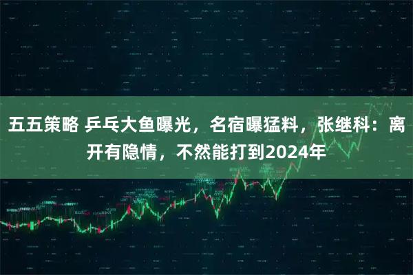 五五策略 乒乓大鱼曝光，名宿曝猛料，张继科：离开有隐情，不然能打到2024年