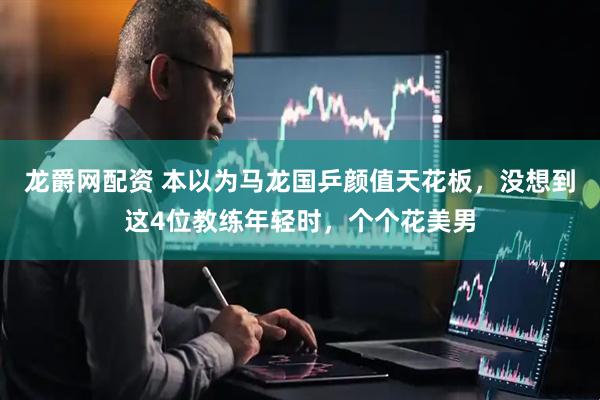 龙爵网配资 本以为马龙国乒颜值天花板，没想到这4位教练年轻时，个个花美男