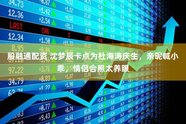 股融通配资 沈梦辰卡点为杜海涛庆生，亲昵喊小乖，情侣合照太养眼