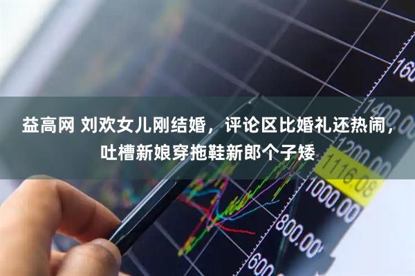 益高网 刘欢女儿刚结婚，评论区比婚礼还热闹，吐槽新娘穿拖鞋新郎个子矮