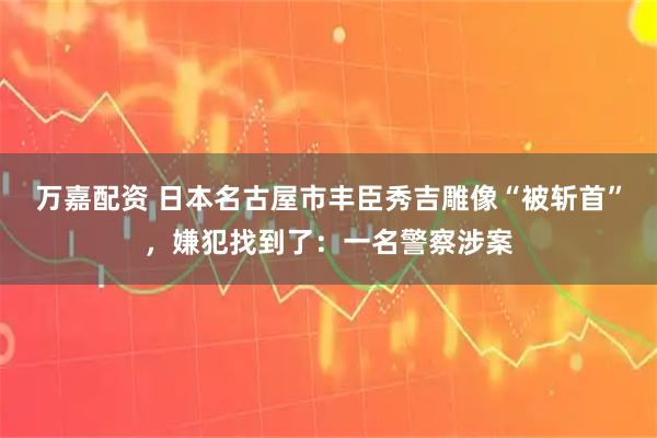 万嘉配资 日本名古屋市丰臣秀吉雕像“被斩首”，嫌犯找到了：一名警察涉案