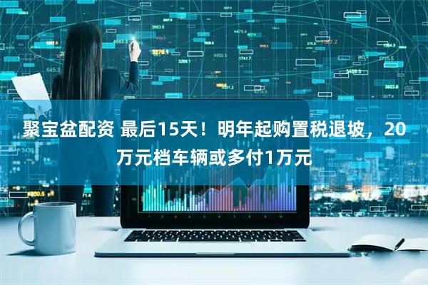 聚宝盆配资 最后15天！明年起购置税退坡，20万元档车辆或多付1万元