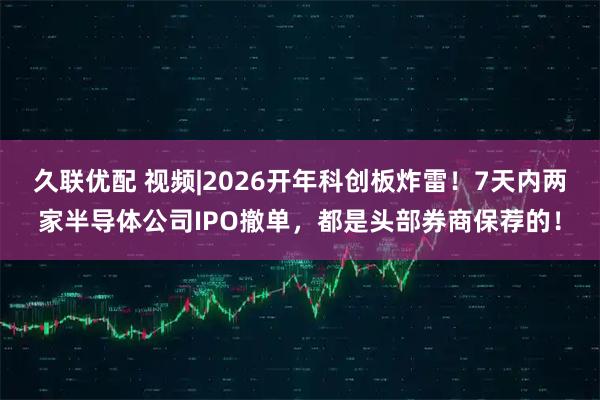 久联优配 视频|2026开年科创板炸雷！7天内两家半导体公司IPO撤单，都是头部券商保荐的！
