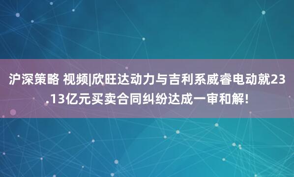 沪深策略 视频|欣旺达动力与吉利系威睿电动就23.13亿元买卖合同纠纷达成一审和解!