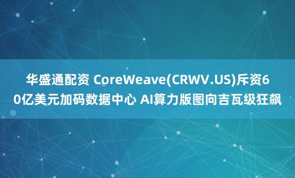 华盛通配资 CoreWeave(CRWV.US)斥资60亿美元加码数据中心 AI算力版图向吉瓦级狂飙