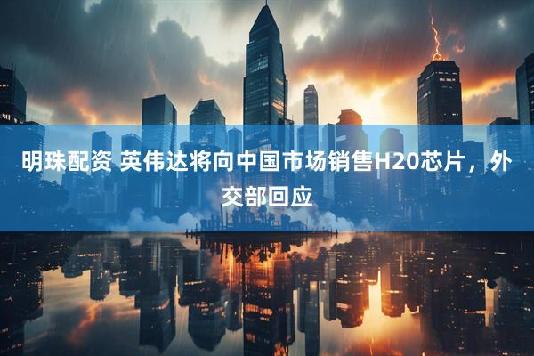 明珠配资 英伟达将向中国市场销售H20芯片，外交部回应