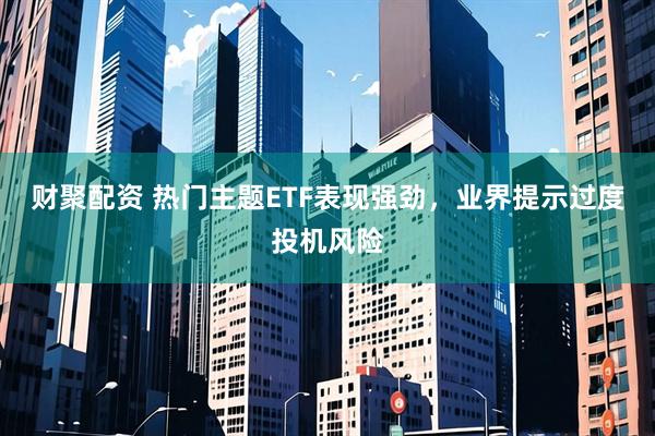 财聚配资 热门主题ETF表现强劲，业界提示过度投机风险