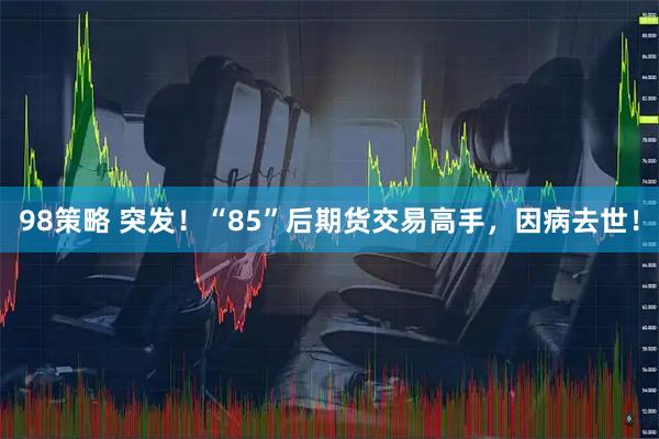 98策略 突发！“85”后期货交易高手，因病去世！
