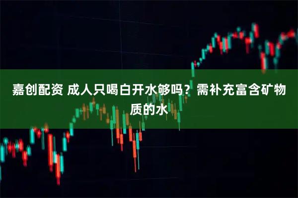 嘉创配资 成人只喝白开水够吗？需补充富含矿物质的水
