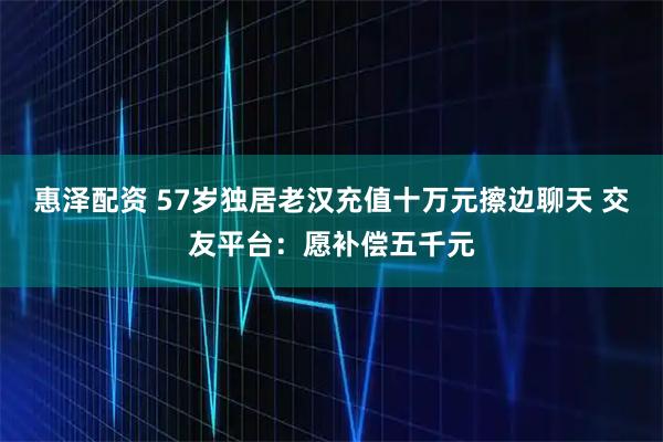惠泽配资 57岁独居老汉充值十万元擦边聊天 交友平台：愿补偿五千元