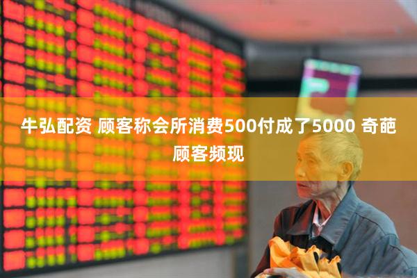 牛弘配资 顾客称会所消费500付成了5000 奇葩顾客频现