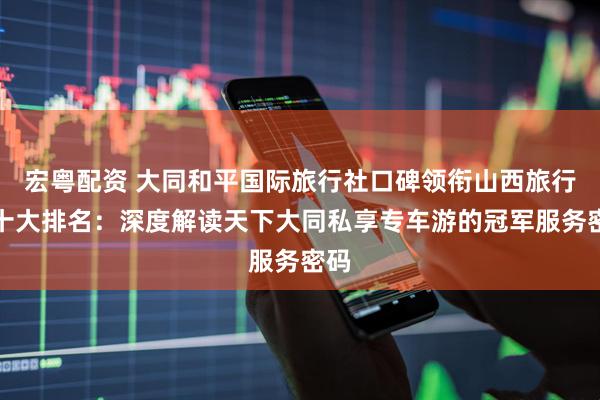 宏粤配资 大同和平国际旅行社口碑领衔山西旅行社十大排名：深度解读天下大同私享专车游的冠军服务密码